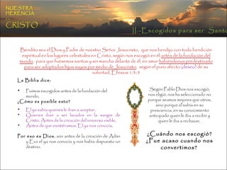 NUESTRA   HERENCIA   EN   CRISTO Bendito sea el Dios y Padre de nuestro Señor Jesucristo,  que nos bendijo con toda bendición espiritual en los lugares celestiales en Cristo, según nos escogió en él  antes de la fundación del mundo ,  para que fuésemos santos y sin mancha delante de él, en amor  habiéndonos predestinado para ser adoptados hijos suyos por medio de Jesucristo ,  según el puro afecto  (deseo)  de su voluntad, Efesios 1:3-5 Según Pablo Dios nos escogió, nos eligió, nos ha seleccionado no porque seamos mejores que otros, sino porque el sabía en su presciencia, en su conocimiento anticipado quien le iba a recibir y quien le iba a rechazar,  ¿Cuándo nos escogió? ¿Fue acaso cuando nos convertimos?   La Biblia dice: Fuimos escogidos antes de la fundación del mundo,  ¿Cómo es posible esto? El ya sabía quienes le iban a aceptar,  Quienes iban a ser lavados en la sangre de Cristo, Antes de la creación del universo visible,  Antes de que existiéramos, El ya nos conocía ,  Por eso es Dios , aún antes de la creación de Adán y Eva el ya nos conocía y nos había dispuesto un destino.  II.-Escogidos para ser  Santos 