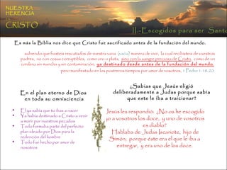 Es más la Biblia nos dice que Cristo fue sacrificado antes de la fundación del mundo. sabiendo que fuisteis rescatados de vuestra vana  (vacía)  manera de vivir,  la cual recibisteis de vuestros padres,  no con cosas corruptibles,  como oro o plata,  sino con la sangre preciosa de Cristo ,  como de un cordero sin mancha y sin contaminación,  ya destinado desde antes de la fundación del mundo ,   pero manifestado en los postreros tiempos por amor de vosotros,  1 Pedro 1:18-20   En el plan eterno de Dios en toda su omnisciencia El ya sabía que tu ibas a nacer  Ya había destinado a Cristo a venir a morir por nuestros pecados  Todo formaba parte del perfecto plan ideado por Dios para la redención del hombre Todo fue hecho por amor de nosotros ¿Sabias que Jesús eligió deliberadamente a Judas porque sabía que este le iba a traicionar? Jesús les respondió:  ¿No os he escogido yo a vosotros los doce,  y uno de vosotros es diablo? Hablaba de Judas Iscariote,  hijo de Simón;  porque éste era el que le iba a entregar,  y era uno de los doce. II.-Escogidos para ser  Santos NUESTRA   HERENCIA   EN   CRISTO 