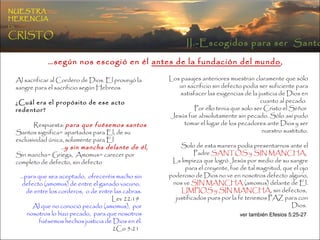 Al sacrificar al Cordero de Dios. El proveyó la sangre para el sacrificio según Hebreos  ¿Cuál era el propósito de ese acto redentor?   Respuesta:  para que fuésemos santos   Santos significa= apartados para El, de su exclusividad única, solamente para El … y sin mancha delante de él, Sin mancha= Griega,  Amomus= carecer por completo de defecto, sin defecto  Los pasajes anteriores muestran claramente que sólo un sacrificio sin defecto podía ser suficiente para satisfacer las exigencias de la justicia de Dios en cuanto al pecado.  Por ello tenia que solo ser Cristo el Señor  Jesús fue absolutamente sin pecado. Sólo así pudo tomar el lugar de los pecadores ante Dios y ser nuestro sustituto. Solo de esta manera podía presentarnos ante el Padre  SANTOS y SIN MANCHA ,  La limpieza que logró Jesús por medio de su sangre para el creyente, fue de tal magnitud, que el ojo poderoso de Dios no ve en nosotros defecto alguno, nos ve  SIN MANCHA  (amomus) delante de El. LIMPIOS y SIN MANCHA , sin defectos,  justificados pues por la fe tenemos PAZ para con Dios.  ver también Efesios 5:25-27   … para que sea aceptado,  ofreceréis macho sin defecto (amomus) de entre el ganado vacuno,  de entre los corderos,  o de entre las cabras.  Lev 22:19  Al que no conoció pecado (amomus),  por nosotros lo hizo pecado,  para que nosotros fuésemos hechos justicia de Dios en él. 2Co 5:21  … según nos escogió en él  antes de la fundación del mundo ,   II.-Escogidos para ser  Santos NUESTRA   HERENCIA   EN   CRISTO 