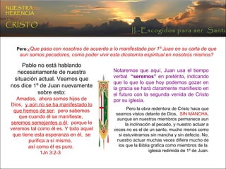 Pero :¿ Que pasa con nosotros de acuerdo a lo manifestado por 1º Juan en su carta de que aun somos pecadores, como poder vivir esta dicotomía espiritual en nosotros mismos? Pablo no está hablando necesariamente de nuestra situación actual. Veamos que nos dice 1º de Juan nuevamente sobre esto: Amados,  ahora somos hijos de Dios,  y aún no se ha manifestado lo que hemos de ser ;  pero sabemos que cuando él se manifieste,  seremos semejantes a él ,  porque le veremos tal como él es. Y todo aquel que tiene esta esperanza en él,  se purifica a sí mismo,  así como él es puro.  1Jn 3:2-3  Notaremos que aquí, Juan usa el tiempo verbal  “seremos”  en pretérito, indicando que lo que lo que hoy podemos gozar en la gracia se hará claramente manifiesto en el futuro con la segunda venida de Cristo por su iglesia. Pero la obra redentora de Cristo hace que seamos vistos delante de Dios,  SIN MANCHA , aunque en nuestros miembros permanece aun la inclinación al pecado, y nuestro actuar a veces no es el de un santo, mucho menos como si estuviéramos sin mancha y sin defecto. No, nuestro actuar muchas veces difiere mucho de los que la Biblia grafica como miembros de la  iglesia redimida de 1º de Juan. II.-Escogidos para ser  Santos NUESTRA   HERENCIA   EN   CRISTO 