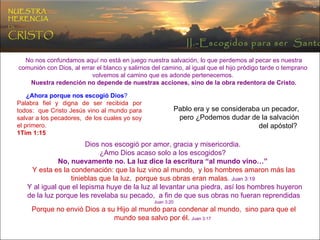 No nos confundamos aquí no está en juego nuestra salvación, lo que perdemos al pecar es nuestra comunión con Dios, al errar el blanco y salirnos del camino, al igual que el hijo pródigo tarde o temprano  volvemos al camino que es adonde pertenecemos.  Nuestra redención no depende de nuestras acciones, sino de la obra redentora de Cristo. ¿Ahora porque nos escogió Dios ?   Palabra fiel y digna de ser recibida por todos:  que Cristo Jesús vino al mundo para salvar a los pecadores,  de los cuales yo soy el primero.  1Tim 1:15  Pablo era y se consideraba un pecador, pero ¿Podemos dudar de la salvación del apóstol?  Dios nos escogió por amor, gracia y misericordia.  ¿Amo Dios acaso solo a los escogidos?  No, nuevamente no. La luz dice la escritura “al mundo vino…”  Y esta es la condenación: que la luz vino al mundo,  y los hombres amaron más las tinieblas que la luz,  porque sus obras eran malas .  Juan 3:19  Y al igual que el lepisma huye de la luz al levantar una piedra, así los hombres huyeron de la luz porque les revelaba su pecado,  a fin de que sus obras no fueran reprendidas  Juan 3:20 Porque no envió Dios a su Hijo al mundo para condenar al mundo,  sino para que el mundo sea salvo por él.   Juan 3:17  NUESTRA   HERENCIA   EN   CRISTO II.-Escogidos para ser  Santos 