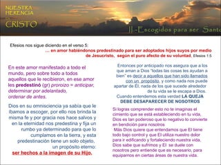 II.-Escogidos para ser  Santos NUESTRA   HERENCIA   EN   CRISTO Efesios nos sigue diciendo en el verso 5: …  en amor habiéndonos predestinado para ser adoptados hijos suyos por medio  de Jesucristo,  según el puro afecto de su voluntad ,   Efesios 1:5   En este amor manifestado a todo el mundo, pero sobre todo a todos aquellos que le recibieron, en ese amor les  predestinó  (gr)  proroizo  =  anticipar, determinar por adelantado,  ordenar de antes . Dios en su omnisciencia ya sabía que le íbamos a escoger, por ello nos brinda la misma fe y por gracia nos hace salvos y en la eternidad nos predestina y fija un rumbo ya determinado para que lo cumplamos en la tierra, y esta predestinación tiene un solo objeto,  un propósito eterno: ser hechos a la imagen de su Hijo. Entonces por anticipado nos asegura que a los que aman a Dios “todas las cosas les ayudan a bien” es  decir a aquellos que han sido llamados con un  propósito , y como nada nos puede apartar de Él, nada de los que sucede alrededor  de tu vida se le escapa a Dios.  Cuando entendemos esta verdad   LA QUEJA DEBE DESAPARECER DE NOSOTROS Si logras comprender esto no te imaginas el cimiento que se está estableciendo en tu vida, Dios es tan poderoso que lo negativo lo convierte en bendición para nosotros Más Dios quiere que entendamos que El tiene todo bajo control y que El utiliza nuestro dolor para ir edificando y fortaleciendo nuestra vida, Dios sabe que sufrimos y El  se duele con nosotros pero entiende que es necesario, para equiparnos en ciertas áreas de nuestra vida. 