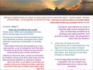 Porque verdaderamente se unieron en esta ciudad contra tu santo Hijo Jesús,  a quien ungiste,  Herodes y Poncio Pilato,  con los gentiles y el pueblo de Israel,  para hacer cuanto tu mano y tu consejo habían antes determinado que sucedier a   Hechos 4:27-28 . ¿Cuando  “antes”?   Antes de la fundación del mundo .  Vemos como TODO, pero completamente todo, estuvo siempre bajo el control de Dios. Primera vez en la historia de la humanidad que se unen diferentes naciones, enemigas entre si para enfrentar a aquel que consideraban un enemigo común.  Dios prepara todo para que escojamos y si nos equivocamos, y aun si escogemos mal, Dios tiene tal sabiduría que Él de nuestros errores rescata cosas positivas para nuestra enseñanza. Veamos la historia de José, cuando sus hermanos le vendieron vemos como Dios utilizó cada error de ellos para llevar adelante su voluntad y designio   “ pero, por favor, no se aflijan ni se enojen con ustedes mismos por haberme vendido, pues Dios me mandó antes que a ustedes para salvar vidas” Gen 45:5 Cuando te veas enfermo en cama, o pasando algún trance amargo de tu vida, no reprendas al diablo por la amargura que estás pasando, mira primero tu vida y hazle  dos preguntas a Dios antes de reclamar. ¿Esto que me pasa es como consecuencia de mi desobediencia; hay algo en mi vida que debo corregir? ¿Qué es lo que quieres enseñarme con esto Señor, que área de mi vida debo fortalecer o desarrollar?  Y ten la seguridad que Dios te va a responder y te va a mostrar sus propósitos para con tu vida en ese momento . 