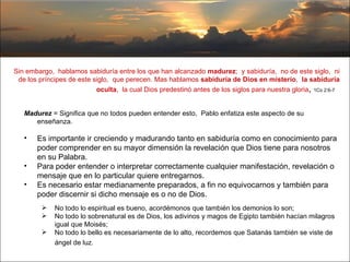 Sin embargo,  hablamos sabiduría entre los que han alcanzado  madurez ;  y sabiduría,  no de este siglo,  ni de los príncipes de este siglo,  que perecen. Mas hablamos  sabiduría de Dios en misterio ,  la sabiduría oculta ,  la cual Dios predestinó antes de los siglos para nuestra gloria ,  1Co 2:6-7   Madurez  = Significa que no todos pueden entender esto,  Pablo enfatiza este aspecto de su enseñanza.  Es importante ir creciendo y madurando tanto en sabiduría como en conocimiento para poder comprender en su mayor dimensión la revelación que Dios tiene para nosotros en su Palabra.  Para poder entender o interpretar correctamente cualquier manifestación, revelación o mensaje que en lo particular quiere entregarnos.  Es necesario estar medianamente preparados, a fin no equivocarnos y también para poder discernir si dicho mensaje es o no de Dios. No todo lo espiritual es bueno, acordémonos que también los demonios lo son;  No todo lo sobrenatural es de Dios, los adivinos y magos de Egipto también hacían milagros igual que Moisés;  No todo lo bello es necesariamente de lo alto, recordemos que Satanás también se viste de ángel de luz.  