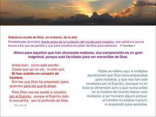 Sabiduría oculta de Dios, en misterio, de lo alto : Predestinada ( proroizo)   desde antes de la fundación del mundo para nosotros , esa sabiduría que es  locura a los que se pierden y que para nosotros es poder de Dios para salvación .  1º Corintios 1 Ahora para aquellos que han alcanzado madurez, esa comprensión es en gran magnitud, porque está facultado para ver maravillas de Dios. Antes bien,  como está escrito: Cosas que ojo no vio,  ni oído oyó, Ni han subido en corazón de hombre, Son las que Dios ha preparado (para quienes)  para los que le aman Pero Dios nos las reveló a nosotros  por el Espíritu ;  porque el Espíritu todo lo escudriña,  aun lo profundo de Dios.   1Co 2:8-10   Pablo se refiere aquí a múltiples bendiciones que Dios tiene preparadas para nosotros, y que nos han sido reveladas por el Espíritu, (aunque no en toda su dimensión aún) y que nunca antes en la historia del mundo habían sido reveladas a ser humano alguno porque  el hombre no estaba maduro, ni preparado para recibirlas   