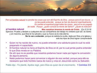 Pero  el hombre natural  no percibe las cosas que son del Espíritu de Dios,  porque para él son locura,  y no las puede entender,  porque se han de discernir espiritualmente.  En cambio el espiritual juzga todas las cosas;  pero él no es juzgado  de nadie.  Porque  ¿quién conoció la mente del Señor?  ¿Quién le instruirá?  Mas nosotros tenemos la mente de Cristo .  1Co 2:12-16   el hombre natural Ejercicio: Pruebe y declare a cualquiera de sus compañeros de trabajo no cristiano que UD. es Santo y sin mancha, que Dios le ha salvado y que su futuro es la vida eterna.  No lo van a entender , porque es sabiduría oculta, dada por Dios a la iglesia y  solo los hijos de Dios logran comprenderla Quien no ha nacido de nuevo, no puede entender una sabiduría para lo cual no está preparado ni capacitado.  El hombre natural no tiene el Espíritu de Dios en él, por lo cual jamás podría entender lo que Dios revela en su Palabra.  De ahí que no es posible que nosotros podamos hacer nada por lograr la conversión de alguna persona,  Nada podemos hacer para convencer a alguien de esa verdad, porque para ello es necesario que todo hombre nazca de nuevo y crea en Jesucristo como su Salvador . Pablo dijo: -Yo planté, Apolos regó, pero Dios es quien da el crecimiento.  1 Corintios 3:6  
