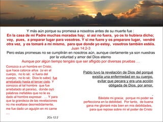 Y más aún porque su promesa a nosotros antes de su muerte fue :  En la casa de mi Padre muchas moradas hay;  si así no fuera,  yo os lo hubiera dicho;  voy,  pues,  a preparar lugar para vosotros. Y si me fuere y os preparare lugar,  vendré otra vez,  y os tomaré a mí mismo,  para que donde yo estoy,  vosotros también estéis.  Juan 14:2-3 Pero estas promesas no se cumplirán en nosotros aún, aunque ciertamente ya son nuestras por la voluntad y amor del Dios eterno  Aunque por algún tiempo tengáis que ser afligido por diversas pruebas … Conozco a un hombre en Cristo,  que hace catorce años  (si en el cuerpo,  no lo sé;  si fuera del cuerpo,  no lo sé;  Dios lo sabe)  fue arrebatado hasta el tercer cielo . Y conozco al tal hombre  que fue arrebatado al paraíso,  donde oyó palabras inefables que no le es dado al hombre expresar.  … Y para que la grandeza de las revelaciones no me exaltase desmedidamente,  me fue dado un aguijón en mi carne  … 2Co 12:2 Pablo tuvo la revelación de Dios del porqué existía una enfermedad en su cuerpo, evitar que pecara y era una acción obligada de Dios, por amor, Bástate mi gracia;  porque mi poder se perfecciona en la debilidad.  Por tanto,  de buena gana me gloriaré más bien en mis debilidades,  para que repose sobre mí el poder de Cristo   