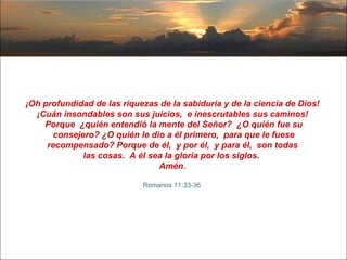 ¡Oh profundidad de las riquezas de la sabiduría y de la ciencia de Dios!  ¡Cuán insondables son sus juicios,  e inescrutables sus caminos!  Porque  ¿quién entendió la mente del Señor?  ¿O quién fue su consejero? ¿O quién le dio a él primero,  para que le fuese recompensado? Porque de él,  y por él,  y para él,  son todas  las cosas.  A él sea la gloria por los siglos.  Amén.   Romanos 11:33-36  