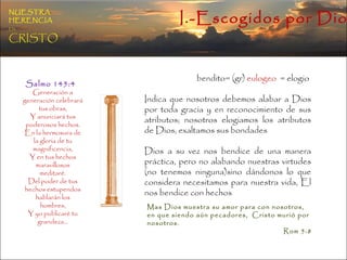 bendito= (gr)  eulogeo   = elogio  Indica que nosotros debemos alabar a Dios por toda gracia y en reconocimiento de sus atributos; nosotros elogiamos los atributos de Dios, exaltamos sus bondades  Dios a su vez nos bendice de una manera práctica, pero no alabando nuestras virtudes (no tenemos ninguna)sino dándonos lo que considera necesitamos para nuestra vida, El nos bendice con hechos Salmo 145:4  Generación a generación celebrará tus obras, Y anunciará tus poderosos hechos. En la hermosura de la gloria de tu magnificencia, Y en tus hechos maravillosos meditaré. Del poder de tus hechos estupendos hablarán los hombres, Y yo publicaré tu grandeza… Mas Dios muestra su amor para con nosotros,  en que siendo aún pecadores,  Cristo murió por nosotros.  Rom 5:8  I.-Escogidos por Dios NUESTRA   HERENCIA   EN   CRISTO 