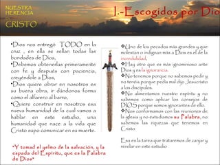 I.-Escogidos por Dios NUESTRA   HERENCIA   EN   CRISTO Uno de los pecados más grandes y que molestan o indignan más a Dios es el de la  incredulidad ,  Hay otro que es más ignominioso ante Dios y es  la ignorancia .  No tenemos porque no sabemos pedir y no tenéis porque pedís mal dijo Jesucristo a los discípulos.  No alimentamos nuestro espíritu y no sabemos como aplicar los consejos de DIOS porque somos ignorantes de ello. Nos conformamos con las reuniones de la iglesia y no estudiamos  su Palabra , no sabemos las riquezas que tenemos en Cristo  Esa es la tarea que trataremos de zanjar y revelar en este estudio Dios nos entregó  TODO en la cruz , en ella se sellan todas las bondades de Dios,  Debemos obtenerlas primeramente con fe y después con paciencia, creyéndole a Dios,  Dios quiere obrar en nosotros es su buena obra, ir dándonos forma como el alfarero al barro,  Quiere construir en nosotros esa nueva humanidad de la cual vamos a hablar en este estudio, una humanidad que nace a la vida que Cristo supo comunicar en su muerte. "Y tomad el yelmo de la salvación, y la espada del Espíritu, que es la Palabra de Dios" 