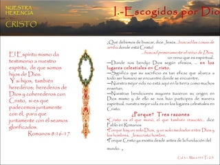 I.-Escogidos por Dios NUESTRA   HERENCIA   EN   CRISTO ¿Qué debemos de buscar, dice Jesús… buscad las cosas de arriba  donde está Cristo ) … buscad primeramente el reino de Dios ,  un reino que es espiritual.. Donde nos bendijo Dios según efesios, …  en los lugares celestiales en Cristo. Significa que su sacrificio es tan eficaz que abarca a todo ser humano se encuentre donde se encuentre,  Nuestra mejor vida no está aquí en la tierra como muchos enseñan,  Nuestras bendiciones mayores tuvieron su origen en Dios mismo y de ello se nos hizo participes de manera espiritual, nuestra mejor vida es en los lugares celestiales en Cristo. ¿Porque?  Tres razones Cristo es el que murió, el que también resucitó…  dice Pablo en Romanos  Porque hay un solo Dios,  y un solo mediador entre Dios y los hombres,  Jesucristo hombre,  Porque Cristo ya existía desde antes de la fundación del mundo.  ,  Col.3:1, Mat 6:33 1Ti 2:5  El Espíritu mismo da testimonio a nuestro espíritu,  de que somos hijos de Dios. Y si hijos,  también herederos;  herederos de Dios y coherederos con Cristo,  si es que padecemos juntamente con él,  para que juntamente con él seamos glorificados. Romanos 8:16-17 