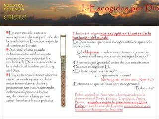 I.-Escogidos por Dios NUESTRA   HERENCIA   EN   CRISTO En este estudio vamos a sumergirnos en lo más profundo de la revelación de Dios con respecto al hombre en Cristo.  Así como el año pasado debíamos estar medianamente preparados para soportar las verdades de Dios con respecto a la realidad del hombre perdido y sin Dios.  Hoy es necesario tener abiertas nuestras mentes para aquilatar estas tremendas verdades y juntamente con irlas recorriendo debemos imaginarnos lo que significa vivir en ellas y pensar como  llevarlas a la vida práctica. Efesios1:4  según  nos escogió en él antes de la fundación del mundo ,  En Dios mismo, quien nos escogió antes de que todo fuera creado (gr)  eklejomai  =  seleccionar, tomar de en medio (como en el mercado cuando escoges lo mejor) El nos escogió (pasado) antes de que existiéramos  Dios nos escogió en El,  ¿En base a que nos escogió? ¿… a que somos buenos? No hay justo ni aún uno… Rom 3:23 ¿Entonces en que se basó para escogernos?:  1 Pedro 1:1-2 Pedro,  apóstol de Jesucristo,  a los expatriados de la dispersión en el Ponto,  Galacia,  Capadocia,  Asia y Bitinia,   elegidos según la presciencia de Dios Padre  en santificación del Espíritu,  para obedecer y ser rociados con la sangre de Jesucristo 