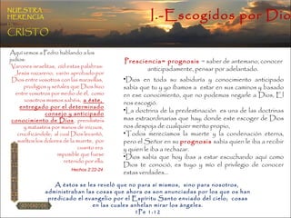 I.-Escogidos por Dios NUESTRA   HERENCIA   EN   CRISTO Presciencia= prognosis  = saber de antemano, conocer anticipadamente, pensar por adelantado.  Dios en toda su sabiduría y conocimiento anticipado sabía que tu y yo íbamos a  estar en sus caminos y basado en ese conocimiento, que no podemos negarle a Dios, El nos escogió. La doctrina de la predestinación  es una de las doctrinas mas extraordinarias que hay; donde este escoger de Dios nos despoja de cualquier merito propio,  Todos merecíamos la muerte y la condenación eterna, pero el Señor en su  prognosis  sabía quien le iba a recibir y quien le iba a rechazar. Dios sabía que hoy ibas a estar escuchando aquí como Dios te conoció, es tuyo y mío el privilegio de conocer estas verdades… A éstos se les reveló que no para sí mismos,  sino para nosotros,  administraban las cosas que ahora os son anunciadas por los que os han predicado el evangelio por el Espíritu Santo enviado del cielo;  cosas en las cuales anhelan mirar los ángeles. 1Pe 1:12  Aquí vemos a Pedro hablando a los judíos: Varones israelitas,  oíd estas palabras:  Jesús nazareno,  varón aprobado por Dios entre vosotros con las maravillas,  prodigios y señales que Dios hizo entre vosotros por medio de él,  como vosotros mismos sabéis;  a éste,  entregado por el determinado consejo y anticipado conocimiento de Dios ,  prendisteis y matasteis por manos de inicuos,  crucificándole;  al cual Dios levantó,  sueltos los dolores de la muerte,  por cuanto era  imposible que fuese retenido por ella . Hechos 2:22-24  