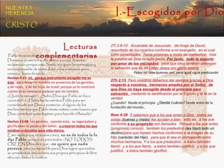Pablo tiene su dramático encuentro con  Jesús camino a Damasco, posterior a ello vemos a un tal Ananías reclamando porque este Saulo era quien les perseguía y era responsable de tanto dolor a los cristianos, pero vemos a Jesús diciendo…  Hechos 9:15   Vé,  porque instrumento escogido me es éste ,  para llevar mi nombre en presencia de los gentiles,  y de reyes,  y de los hijos de Israel; porque yo le mostraré cuánto le es necesario padecer por mi nombre. ¿Quién le escogió?,  ¿Sabía Dios que Pablo se iba a convertir?, o ¿Había hecho méritos Pablo para ser considerado por Dios a posterior, al alguno de los muchos méritos que Pablo mismo estimo como basura que Dios consideró como legítimo para hacerle el llamado? Hechos 13:48   Los gentiles,  oyendo esto,  se regocijaban y glorificaban la palabra del Señor,  y creyeron todos los que estaban ordenados para vida eterna. Esto implica que no todos creen , no es de todos la fe dijo Pablo , aunque es para todos –NO TODOS CREEN-Dios dice que … no quiere que nadie perezca , pero es imposible para Dios lograr que todos se arrepientan, traicionaría sus propios principios de libre elección dados la hombre. 2Ti 2:8-10  Acuérdate de Jesucristo,  del linaje de David,  resucitado de los muertos conforme a mi evangelio,  en el cual sufro penalidades,  hasta prisiones a modo de malhechor;  mas la palabra de Dios no está presa.  Por tanto,  todo lo soporto por amor de los escogidos ,  para que ellos también obtengan la salvación que es en  Cristo Jesús con gloria eterna . Pablo no sabe quienes son, pero igual sigue predicando 2Th 2:13   Pero nosotros debemos dar siempre gracias a Dios  respecto a vosotros,  hermanos amados por el Señor,  de que Dios os haya escogido desde el principio para salvación ,  mediante la santificación por el Espíritu y la fe en la verdad, ¿ Cuando?  Desde el principio  ¿Desde  Cu á ndo? Desde antes de la fundaci ó n del mundo.. Rom 8:28   Y sabemos que a los que aman a Dios,  todas las cosas ( buenas y malas ) les ayudan a bien ,  esto es,  a los que conforme  a su propósito  son llamados.  Porque a los que antes (prognosis) conoció,  también los predestinó  (les trazó todo un destino )para que fuesen hechos conformes a la imagen de su Hijo  (carácter del Hijo) ,  para que él sea el primogénito entre muchos hermanos. Y a los que predestinó,  a éstos también llamó;  y a los que llamó,  a éstos también justificó;  y a los que justificó,  a éstos también glorificó. Lecturas complementarias I.-Escogidos por Dios NUESTRA   HERENCIA   EN   CRISTO 