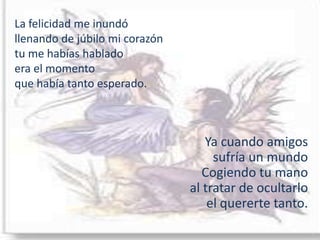 La felicidad me inundóllenando de júbilo mi corazóntu me habías hablado era el momento que había tanto esperado.Ya cuando amigos sufría un mundoCogiendo tu manoal tratar de ocultarlo el quererte tanto.