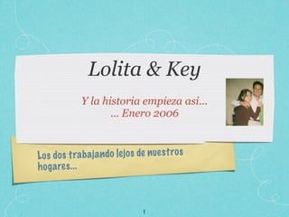 Lolita & Key
              Y la historia empieza asi...
                     ... Enero 2006


Lo s do s tra b a ja n do le jo s de n ue st ro s
h og a re s. ..



                                   1
 