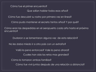 Cómo fue el primer encuentro?
Cómo fue descubrir su rostro por primera vez en línea?
Que solían hablar todos esos años?
Cómo pudo mantener el secreto tantos años? Y por qué?
Cómo eran las despedidas en el aeropuerto cada año hasta el próximo
encuentro?
Dudaron o se lamentaron alguna vez de esta relación?
No les daba miedo ir a otro país con un extraño?
Valió la pena entonces? Vale la pena ahora?
Cuales han sido los retos mas grandes?
Cómo lo tomaron ambas familias?
Cómo fue vivir juntos después de una relación a distancia?
 