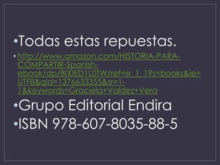 •Todas estas repuestas.
• http://www.amazon.com/HISTORIA-PARA-
COMPARTIR-Spanish-
ebook/dp/B00ED1L0TW/ref=sr_1_1?s=books&ie=
UTF8&qid=1376633355&sr=1-
1&keywords=Graciela+Valdez+Vera
•Grupo Editorial Endira
•ISBN 978-607-8035-88-5
 