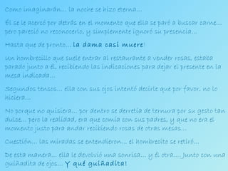 Como imaginarán… la noche se hizo eterna… Él se le acercó por detrás en el momento que ella se paró a buscar carne… pero pareció no reconocerlo, y simplemente ignoró su presencia… Hasta que de pronto…  la dama casi muere ! Un hombrecillo que suele entrar al restaurante a vender rosas, estaba parado junto a él, recibiendo las indicaciones para dejar el presente en la mesa indicada…  Segundos tensos… ella con sus ojos intentó decirle que por favor, no lo hiciera… No porque no quisiera… por dentro se derretía de ternura por su gesto tan dulce… pero la realidad, era que comía con sus padres, y que no era el momento justo para andar recibiendo rosas de otras mesas… Cuestión… las miradas se entendieron… el hombrecito se retiró… De esta manera… ella le devolvió una sonrisa… y él otra…. Junto con una guiñadita de ojos…  Y qué guiñadita! 