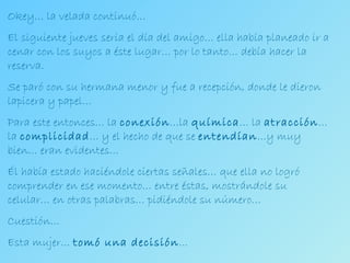 Okey… la velada continuó… El siguiente jueves sería el día del amigo… ella había planeado ir a cenar con los suyos a éste lugar… por lo tanto… debía hacer la reserva. Se paró con su hermana menor y fue a recepción, donde le dieron lapicera y papel… Para este entonces… la  conexión …la  química … la  atracción … la  complicidad … y el hecho de que se  entendían …y muy bien… eran evidentes… Él había estado haciéndole ciertas señales… que ella no logró comprender en ese momento… entre éstas, mostrándole su celular… en otras palabras… pidiéndole su número… Cuestión… Esta mujer…  tomó una decisión … 