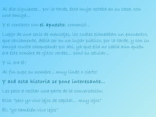 Al día siguiente… por la tarde, ésta mujer estaba en su casa, con una amiga… Y el contacto con  el apuesto , comenzó… Luego de una serie de mensajes, los cuales planeaban un encuentro, que obviamente, debía ser en un lugar público, por la tarde, y con su amiga oculta chequeando por ahí, ya que ella no sabía aún quién era éste hombre de ojitos verdes… sonó su celular… Y sí, era él! Al fin supo su nombre… muy lindo x cierto! Y acá esta historia se pone interesante… Les paso a recitar una parte de la conversación: Ella: “pero yo vivo lejos de capital… muy lejos” Él: “yo también vivo lejos” 