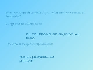 Ella: “nono, pero de verdad es lejos… viste camino a Ezeiza, al aeropuerto?” Él: “yo vivo en Ciudad Evita” EL TELÉFONO SE SUICIDÓ AL PISO… Quieren saber qué le respondió ella? “ sos un psicópata… me seguiste” 