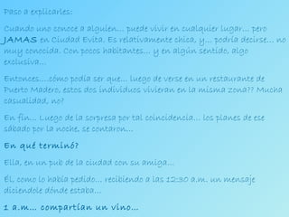 Paso a explicarles: Cuando uno conoce a alguien… puede vivir en cualquier lugar… pero  JAMAS  en Ciudad Evita. Es relativamente chica, y… podría decirse… no muy conocida. Con pocos habitantes… y en algún sentido, algo exclusiva… Entonces….cómo podía ser que… luego de verse en un restaurante de Puerto Madero, estos dos individuos vivieran en la misma zona?? Mucha casualidad, no? En fín... Luego de la sorpresa por tal coincidencia… los planes de ese sábado por la noche, se contaron… En qué terminó? Ella, en un pub de la ciudad con su amiga… Él, como lo había pedido… recibiendo a las 12:30 a.m. un mensaje diciendole dónde estaba… 1 a.m… compartían un vino… 