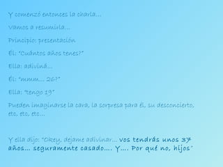 Y comenzó entonces la charla… Vamos a resumirla…  Principio: presentación Él: “Cuántos años tenes?” Ella: adiviná… Él: “mmm… 26?” Ella: “tengo 19” Pueden imaginarse la cara, la sorpresa para él, su desconcierto, etc, etc, etc… Y ella dijo: “Okey, dejame adivinar…  vos tendrás unos 37 años… seguramente casado…. Y…. Por qué no, hijos ” 