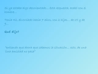 Si ya estaba algo desorientado… ésta respuesta, acabó con el hombre… Tenía 42, divorciado hacía 7 años, con 2 hijas… de 15 y de 9… Qué dijo? “ entiendo que ahora que sabemos la situación… esto, de una lina amistad no pasa” 