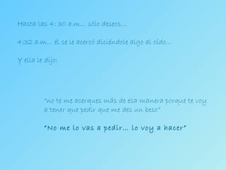 Hasta las 4: 30 a.m… sólo deseos… 4:32 a.m… él se le acercó diciéndole algo al oído… Y ella le dijo: “ no te me acerques más de esa manera porque te voy  a tener que pedir que me des un beso” “ No me lo vas a pedir… lo voy a hacer” 