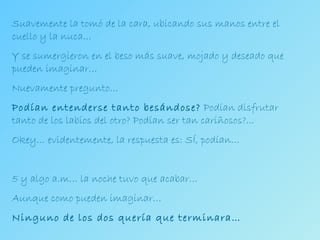 Suavemente la tomó de la cara, ubicando sus manos entre el cuello y la nuca… Y se sumergieron en el beso más suave, mojado y deseado que pueden imaginar… Nuevamente pregunto… Podían entenderse tanto besándose?  Podían disfrutar tanto de los labios del otro? Podían ser tan cariñosos?... Okey… evidentemente, la respuesta es: SÍ, podían… 5 y algo a.m… la noche tuvo que acabar… Aunque como pueden imaginar… Ninguno de los dos quería que terminara… 
