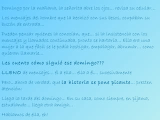 Domingo por la mañana, la señorita abre los ojos… revisa su celular… Los mensajes del hombre que la hechizó con sus besos, ocupaban su buzón de entrada…  Pueden pensar quienes la conocían, que… si la insistencia con los mensajes y llamados continuaba, pronto se hartaría… Ella era una mujer a la que fácil se le podía hostigar, empalagar, abrumar… como quieran llamarle… Les cuento cómo siguió ese domingo??? LLENO  de mensajes… él a ella… ella a él… sucesivamente Pero…ahora de verdad, que  la historia se pone picante … presten atención: Llega la tarde del domingo... En su casa, como siempre, en pijama, estudiando… llega otra amiga… Hablamos de ella, eh!  