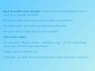 Qué buscaba ésta amiga?  Rogarle que la acompañara a ver al novio a un partido de futbol… Por qué le pedía a ella que jamás la había acompañado? Por qué ese día, que sabía que estaría estudiando? Por qué a ella si sabía que no iría a aceptar? Solo Dios sabe… Su respuesta: “Bueno, bueno… está bien, voy… ok! Pero esperá que tengo que contarte algo importante” Saben a qué se refería, no? Entonces… el relato de la historia que les vengo recitando, comenzó… 