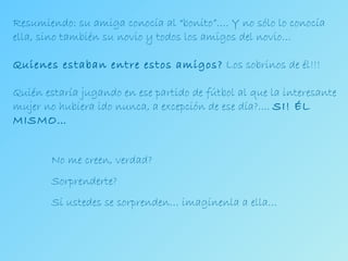 No me creen, verdad? Sorprenderte? Si ustedes se sorprenden… imagínenla a ella… Resumiendo: su amiga conocía al “bonito”…. Y no sólo lo conocía ella, sino también su novio y todos los amigos del novio… Quienes estaban entre estos amigos?  Los sobrinos de él!!! Quién estaría jugando en ese partido de fútbol al que la interesante mujer no hubiera ido nunca, a excepción de ese día?....  SI! ÉL MISMO… 
