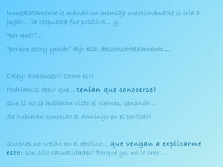 Inmediatamente le mandó un mensaje cuestionándole si iría a jugar… la respuesta fue positiva… y…  “ por qué?”… “ porque estoy yendo” dijo ella, desconcertadamente…. Okey! Entonces?? Como es?? Podríamos decir que…  tenían que conocerse? Que si no se hubieran visto el viernes, cenando… Se hubieran conocido el domingo en el partido? Quienes no creían en el destino…  que vengan a explicarme esto:  son sólo casualidades? Porque yo, no lo creo… 