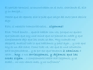 El partido terminó, se encontraban en el auto, charlando él, ella y su amiga… Hasta que de repente, ella le pide que salga del auto para decirle algo Esto, sí necesito transcribírselos…  síganme! Ella: “Mirá bonito… quería hablar con vos, porque no quiero que pienses que soy una mina que no piensa en nada y que simplemente dejo que las cosas se den. Hoy cuando me desperté, analicé todo lo que hablamos y pasó ayer… y creo que hoy es un día clave. Como todo va, veo que es una situación para engancharse… y es por eso que tenemos  2 caminos  a optar…  hoy : o nos  arriesgamos, y dejamos que las cosas sigan … o simplemente hasta acá llegamos, y se acabó… no nos vemos mas, y no sufrimos” 