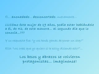 Él…  anonadado …  desconcertado , nuevamente… ¿¿¿Cómo ésta mujer de 19 años, podía estar hablándole a él, de 42, de esta manera… al segundo día que lo conocía…??? Y su respuesta fue: “y vos tenés ganas de poner un stop?” Ella: “vos crees que yo quiero si te estoy diciendo esto?”… Los besos y abrazos se volvieron protagonistas… imaginense! 