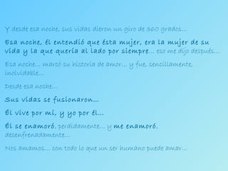 Y desde esa noche, sus vidas dieron un giro de 360 grados… Esa noche, él entendió que ésta mujer, era la mujer de su vida y la que quería al lado por siempre … eso me dijo después… Esa noche… marcó su historia de amor… y fue, sencillamente, inolvidable… Desde esa noche… Sus vidas se fusionaron… Él vive por mí, y yo por él… Él se enamoró , perdidamente… y  me enamoró , desenfrenadamente… Nos amamos… con todo lo que un ser humano puede amar… 