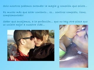 Solo nosotros podemos entender la magia y conexión que existe… Es mucho más que estar contento… es… sentirse completo, lleno, complementado! Saber que encajamos, a la perfección… que no hay otra pieza que se uniera mejor a nuestra vida… 