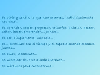 Es vivir y sentir, lo que nunca antes, individualmente nos pasó… Es aprender, crecer, progresar, triunfar, anhelar, desear, soñar, hacer, emprender…. Juntos… Es ser, simplemente, uno solo… Es… terminar con el tiempo y el espacio cuando estamos juntos… Es amar, locamente… Es necesitar del otro a cada instante… Es mirarnos para entendernos… 