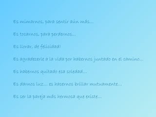 Es mimarnos, para sentir aún más… Es tocarnos, para perdernos… Es llorar, de felicidad! Es agradecerle a la vida por habernos juntado en el camino… Es habernos quitado esa soledad… Es darnos luz… es hacernos brillar mutuamente… Es ser la pareja más hermosa que existe… 