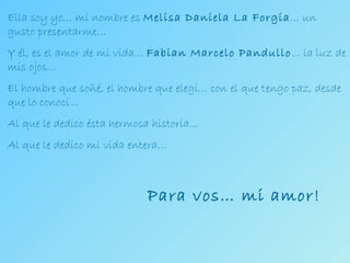 Ella soy yo… mi nombre es  Melisa Daniela La Forgia … un gusto presentarme… Y él, es el amor de mi vida…  Fabian Marcelo Pandullo … la luz de mis ojos… El hombre que soñé, el hombre que elegí… con el que tengo paz, desde que lo conocí… Al que le dedico ésta hermosa historia… Al que le dedico mi vida entera… Para vos… mi amor! 