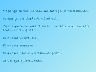 Me pongo en tus manos… me entrego, completamente… Porque ya sos dueño de mi mirada… Ya sos quien me roba el sueño… me hace reir… me hace sentir, llorar, gritar… El que me vuelve loca… El que me enamoró… El que me hace completamente feliz… Con el que quiero… todo… 