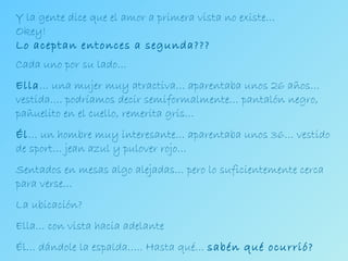Y la gente dice que el amor a primera vista no existe… Okey! Lo aceptan entonces a segunda??? Cada uno por su lado… Ella … una mujer muy atractiva… aparentaba unos 26 años… vestida…. podríamos decir semiformalmente… pantalón negro, pañuelito en el cuello, remerita gris… Él … un hombre muy interesante… aparentaba unos 36… vestido de sport… jean azul y pulover rojo… Sentados en mesas algo alejadas… pero lo suficientemente cerca para verse… La ubicación?  Ella… con vista hacia adelante Él… dándole la espalda….. Hasta qué…  sabén qué ocurrió? 