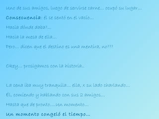 Uno de sus amigos, luego de servirse carne… ocupó su lugar… Consecuencia : él se sentó en el vacío… Hacia dónde daba?... Hacia la mesa de ella… Pero… dicen que el destino es una mentira, no??? Okey… prosigamos con la historia.. La cena iba muy tranquila… ella, x su lado charlando… Él, comiendo y hablando con sus 2 amigos… Hasta que de pronto….Un momento… Un momento congeló el tiempo… 