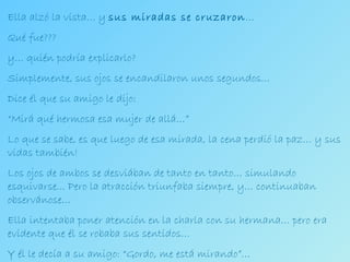Ella alzó la vista… y  sus miradas se cruzaron … Qué fue??? y… quién podría explicarlo? Simplemente, sus ojos se encandilaron unos segundos… Dice él que su amigo le dijo:  “ Mirá qué hermosa esa mujer de allá…” Lo que se sabe, es que luego de esa mirada, la cena perdió la paz… y sus vidas también! Los ojos de ambos se desviában de tanto en tanto… simulando esquivarse... Pero la atracción triunfaba siempre, y… continuaban observánose… Ella intentaba poner atención en la charla con su hermana… pero era evidente que él se robaba sus sentidos… Y él le decía a su amigo: “Gordo, me está mirando”… 