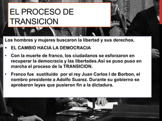 EL PROCESO DE
TRANSICION
Los hombres y mujeres buscaron la libertad y sus derechos.
 EL CAMBIO HACIA LA DEMOCRACIA
• Con la muerte de franco, los ciudadanos se esforzaron en
recuperar la democracia y las libertades.Asi se puso puso en
marcha el proceso de la TRANSICION.
• Franco fue sustituido por el rey Juan Carlos I de Borbon, el
nombro presidente a Adolfo Suarez. Durante su gobierno se
aprobaron leyes que pusieron fin a la dictadura.
 