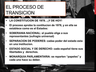 EL PROCESO DE
TRANSICION
 LA CONSTITUCION DE 1978…¡Y DE HOY!
• El proceso aprobo la contitucion de 1978, y en ella se
establece como es el Estados:
• SOBERANIA NACIONAL: el pueblo elige a sus
representantes (sufragio universal)
• SEPARACION DE PODERES: cadaa poder del estado esta
en una institucion.
• ESTADO SOCIAL Y DE DERECHO: cada español tiene sus
libertades y derechos.
• MONARQUIA PARLAMENTARIA: se reparten ‘‘papeles’’ y
cada uno hace su deber.
 