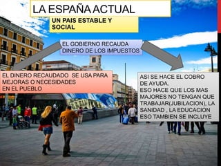 LA ESPAÑAACTUAL
UN PAIS ESTABLE Y
SOCIAL
EL GOBIERNO RECAUDA
DINERO DE LOS IMPUESTOS
EL DINERO RECAUDADO SE USA PARA
MEJORAS O NECESIDADES
EN EL PUEBLO
ASI SE HACE EL COBRO
DE AYUDA.
ESO HACE QUE LOS MAS
MAJORES NO TENGAN QUE
TRABAJAR(JUBILACION), LA
SANIDAD , LA EDUCACION
ESO TAMBIEN SE INCLUYE
 