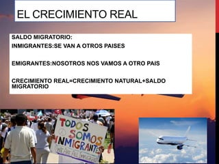 EL CRECIMIENTO REAL
SALDO MIGRATORIO:
INMIGRANTES:SE VAN A OTROS PAISES
EMIGRANTES:NOSOTROS NOS VAMOS A OTRO PAIS
CRECIMIENTO REAL=CRECIMIENTO NATURAL+SALDO
MIGRATORIO
 